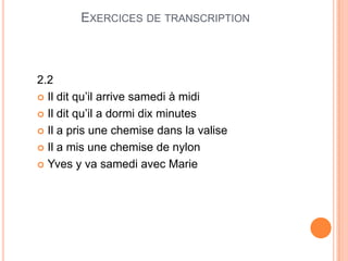 EXERCICES DE TRANSCRIPTION
2.2
 Il dit qu’il arrive samedi à midi
 Il dit qu’il a dormi dix minutes
 Il a pris une chemise dans la valise
 Il a mis une chemise de nylon
 Yves y va samedi avec Marie
 