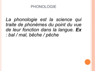 PHONOLOGIE
La phonologie est la science qui
traite de phonèmes du point du vue
de leur fonction dans la langue. Ex
: bal / mal, bêche / pêche
 