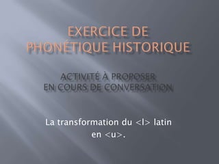 EXERCICE DEPhonétique historique Activité à Proposer En cours de conversation La transformation du <l> latin  en <u>. 