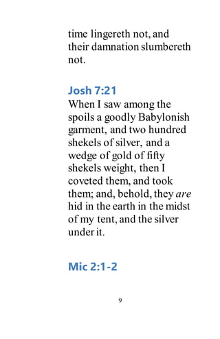 9
time lingereth not, and
their damnation slumbereth
not.
Josh 7:21
When I saw among the
spoils a goodly Babylonish
garment, and two hundred
shekels of silver, and a
wedge of gold of fifty
shekels weight, then I
coveted them, and took
them; and, behold, they are
hid in the earth in the midst
of my tent, and the silver
underit.
Mic 2:1-2
 