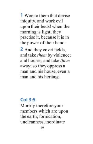 10
1 Woe to them that devise
iniquity, and work evil
upon their beds! when the
morning is light, they
practise it, because it is in
the power of their hand.
2 And they covet fields,
and take them by violence;
and houses, and take them
away: so they oppress a
man and his house, even a
man and his heritage.
Col 3:5
Mortify therefore your
members which are upon
the earth; fornication,
uncleanness, inordinate
 