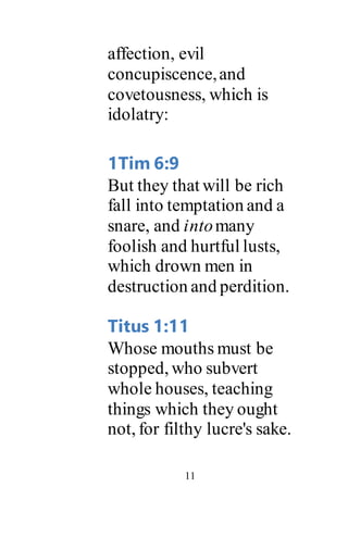 11
affection, evil
concupiscence,and
covetousness, which is
idolatry:
1Tim 6:9
But they that will be rich
fall into temptation and a
snare, and intomany
foolish and hurtful lusts,
which drown men in
destruction and perdition.
Titus 1:11
Whose mouths must be
stopped, who subvert
whole houses, teaching
things which they ought
not, for filthy lucre's sake.
 