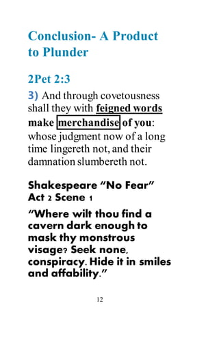 12
Conclusion- A Product
to Plunder
2Pet 2:3
3) And through covetousness
shall they with feigned words
make merchandise of you:
whose judgment now of a long
time lingereth not, and their
damnation slumbereth not.
Shakespeare “No Fear”
Act 2 Scene 1
“Where wilt thou find a
cavern dark enough to
mask thy monstrous
visage? Seek none,
conspiracy. Hide it in smiles
and affability.”
 