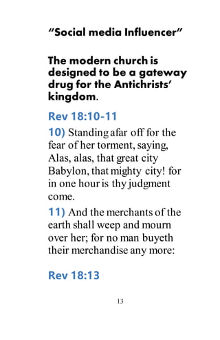 13
“Social media Influencer”
The modern church is
designed to be a gateway
drug for the Antichrists’
kingdom.
Rev 18:10-11
10) Standingafar off for the
fear of her torment, saying,
Alas, alas, that great city
Babylon, that mighty city! for
in one houris thy judgment
come.
11) And the merchants of the
earth shall weep and mourn
over her; for no man buyeth
their merchandise any more:
Rev 18:13
 