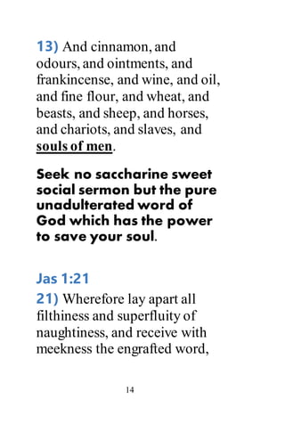 14
13) And cinnamon, and
odours, and ointments, and
frankincense, and wine, and oil,
and fine flour, and wheat, and
beasts, and sheep, and horses,
and chariots, and slaves, and
souls of men.
Seek no saccharine sweet
social sermon but the pure
unadulterated word of
God which has the power
to save your soul.
Jas 1:21
21) Wherefore lay apart all
filthiness and superfluity of
naughtiness, and receive with
meekness the engrafted word,
 