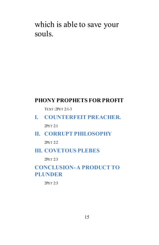 15
which is able to save your
souls.
PHONY PROPHETS FOR PROFIT
TEXT:2PET 2:1-3
I. COUNTERFEIT PREACHER.
2PET 2:1
II. CORRUPT PHILOSOPHY
2PET 2:2
III. COVETOUS PLEBES
2PET 2:3
CONCLUSION-A PRODUCT TO
PLUNDER
2PET 2:3
 