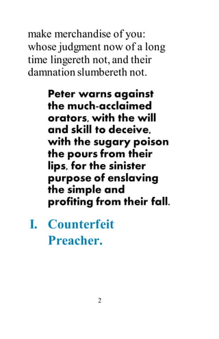 2
make merchandise of you:
whose judgment now of a long
time lingereth not, and their
damnation slumbereth not.
Peter warns against
the much-acclaimed
orators, with the will
and skill to deceive,
with the sugary poison
the pours from their
lips, for the sinister
purpose of enslaving
the simple and
profiting from their fall.
I. Counterfeit
Preacher.
 