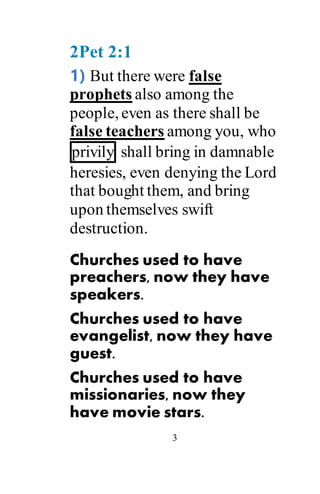 3
2Pet 2:1
1) But there were false
prophets also among the
people, even as there shall be
false teachers among you, who
privily shall bring in damnable
heresies, even denying the Lord
that bought them, and bring
upon themselves swift
destruction.
Churches used to have
preachers, now they have
speakers.
Churches used to have
evangelist, now they have
guest.
Churches used to have
missionaries, now they
have movie stars.
 