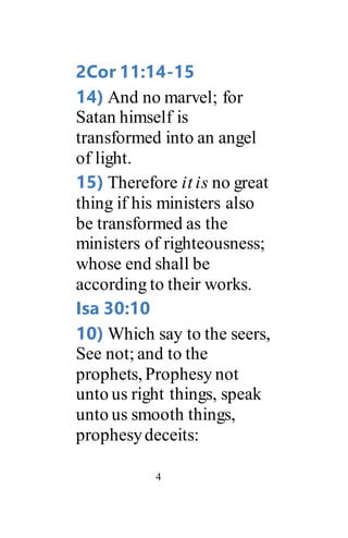 4
2Cor 11:14-15
14) And no marvel; for
Satan himself is
transformed into an angel
of light.
15) Therefore it is no great
thing if his ministers also
be transformed as the
ministers of righteousness;
whose end shall be
according to their works.
Isa 30:10
10) Which say to the seers,
See not; and to the
prophets, Prophesy not
unto us right things, speak
unto us smooth things,
prophesydeceits:
 