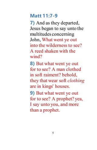 5
Matt 11:7-9
7) And as they departed,
Jesus began to say unto the
multitudesconcerning
John, What went ye out
into the wilderness to see?
A reed shaken with the
wind?
8) But what went ye out
for to see? A man clothed
in soft raiment? behold,
they that wear soft clothing
are in kings' houses.
9) But what went ye out
for to see? A prophet?yea,
I say unto you, and more
than a prophet.
 