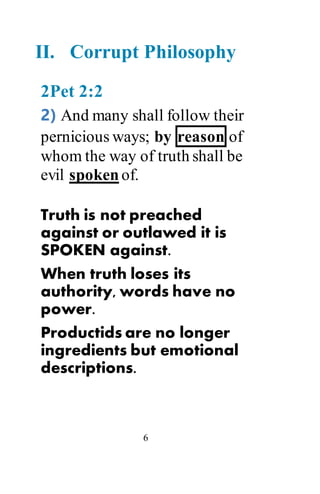 6
II. Corrupt Philosophy
2Pet 2:2
2) And many shall follow their
pernicious ways; by reason of
whom the way of truth shall be
evil spoken of.
Truth is not preached
against or outlawed it is
SPOKEN against.
When truth loses its
authority, words have no
power.
Productids are no longer
ingredients but emotional
descriptions.
 