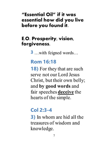 7
“Essential Oil” if it was
essential how did you live
before you found it.
E.O. Prosperity, vision,
forgiveness.
3 …with feigned words…
Rom 16:18
18) For they that are such
serve not our Lord Jesus
Christ, but their own belly;
and by good words and
fair speeches deceive the
hearts of the simple.
Col 2:3-4
3) In whom are hid all the
treasures of wisdom and
knowledge.
 