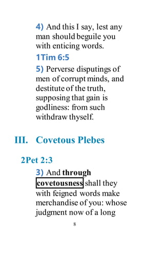 8
4) And this I say, lest any
man should beguile you
with enticing words.
1Tim 6:5
5) Perverse disputings of
men of corrupt minds, and
destituteof the truth,
supposing that gain is
godliness: from such
withdraw thyself.
III. Covetous Plebes
2Pet 2:3
3) And through
covetousness shall they
with feigned words make
merchandise of you: whose
judgment now of a long
 
