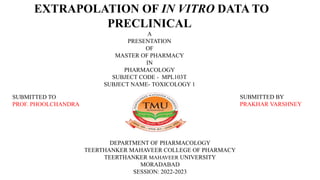 EXTRAPOLATION OF IN VITRO DATA TO
PRECLINICAL
A
PRESENTATION
OF
MASTER OF PHARMACY
IN
PHARMACOLOGY
SUBJECT CODE - MPL103T
SUBJECT NAME- TOXICOLOGY 1
DEPARTMENT OF PHARMACOLOGY
TEERTHANKER MAHAVEER COLLEGE OF PHARMACY
TEERTHANKER MAHAVEER UNIVERSITY
MORADABAD
SESSION: 2022-2023
SUBMITTED TO
PROF. PHOOLCHANDRA
SUBMITTED BY
PRAKHAR VARSHNEY
 