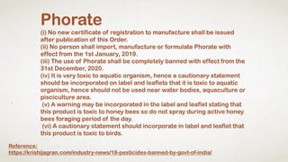 Phorate
(i) No new certificate of registration to manufacture shall be issued
after publication of this Order.
(ii) No person shall import, manufacture or formulate Phorate with
effect from the 1st January, 2019.
(iii) The use of Phorate shall be completely banned with effect from the
31st December, 2020.
(iv) It is very toxic to aquatic organism, hence a cautionary statement
should be incorporated on label and leaflets that it is toxic to aquatic
organism, hence should not be used near water bodies, aquaculture or
pisciculture area.
(v) A warning may be incorporated in the label and leaflet stating that
this product is toxic to honey bees so do not spray during active honey
bees foraging period of the day.
(vi) A cautionary statement should incorporate in label and leaflet that
this product is toxic to birds.
Reference:
https://krishijagran.com/industry-news/18-pesticides-banned-by-govt-of-india/
 