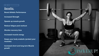 Benefits:
Boost Athletic Performance
Increased Strength
Speeds up muscle growth
Reduce fatigue post workout
Shorten recovery time
Increased muscle energy
Keeps your body anabolic (protect your
muscles)
Increased short and long term Muscle
growth
 