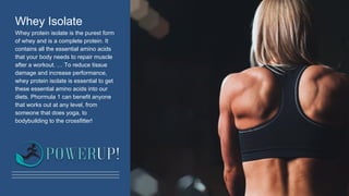 Whey Isolate
Whey protein isolate is the purest form
of whey and is a complete protein. It
contains all the essential amino acids
that your body needs to repair muscle
after a workout. … To reduce tissue
damage and increase performance,
whey protein isolate is essential to get
these essential amino acids into our
diets. Phormula 1 can benefit anyone
that works out at any level, from
someone that does yoga, to
bodybuilding to the crossfitter!
 