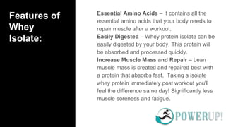 Features of
Whey
Isolate:
Essential Amino Acids – It contains all the
essential amino acids that your body needs to
repair muscle after a workout.
Easily Digested – Whey protein isolate can be
easily digested by your body. This protein will
be absorbed and processed quickly.
Increase Muscle Mass and Repair – Lean
muscle mass is created and repaired best with
a protein that absorbs fast. Taking a isolate
whey protein immediately post workout you'll
feel the difference same day! Significantly less
muscle soreness and fatigue.
 