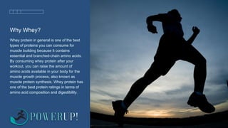 Why Whey?
Whey protein in general is one of the best
types of proteins you can consume for
muscle building because it contains
essential and branched-chain amino acids.
By consuming whey protein after your
workout, you can raise the amount of
amino acids available in your body for the
muscle growth process, also known as
muscle protein synthesis. Whey protein has
one of the best protein ratings in terms of
amino acid composition and digestibility.
 
