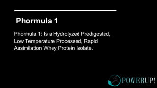 Phormula 1
Phormula 1: Is a Hydrolyzed Predigested,
Low Temperature Processed, Rapid
Assimilation Whey Protein Isolate.
 