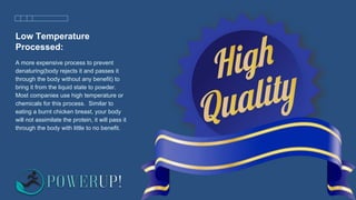Low Temperature
Processed:
A more expensive process to prevent
denaturing(body rejects it and passes it
through the body without any benefit) to
bring it from the liquid state to powder.
Most companies use high temperature or
chemicals for this process. Similar to
eating a burnt chicken breast, your body
will not assimilate the protein, it will pass it
through the body with little to no benefit.
 
