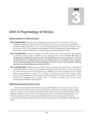 10
Unit 3: Psychology of Stress
Information to Remember:
Key Learning Point: There are many techniques to manage stress. One such practice is the art of
mindfulness meditation which can be from as little as a few minutes to an hour or more (Stahl &
Goldstein, 2010). Such practice focuses on 8 essential attitudes and can be formal or informal (Stahl
& Goldstein, 2010). These attitudes include Beginner’s Mind, Nonjudgmental, Acknowledgement,
Equanimity, Letting be, Self-reliance, and Self-compassion (Stahl & Goldstein, 2010).
Key Learning Point: Emotional wellbeing is the ability to feel, express and control the entire spectrum
of emotions without being controlled by them (Seaward, 2015). Two emotions that seem to
challenge this wellbeing are anger and fear. Though both emotions have a purpose for survival,
the fact that they are triggered more often than needed leads to an unbroken stress (Seaward,
2015). Practicing coping and relaxation techniques can help to correct such responses and bring
one back to emotional homeostasis (Seaward, 2015).
Key Learning Point: Technology greatly affects current communication skills both as a professional
and personal. With so much of communication occurring on electronic devices, much of message is
lost and therefore the art of communication has changed. One reason is because for the average
person communication is roughly 93% nonverbal not including tone and body language (Yaffe,
2011). Incorporating effective communication skills, especially in non verbal communications such as
listening and articulating one’s message clearly is essential to limiting many of the current
communication challenges (Seaward, 2015).
Self-Assessment Exercise:
There is much research on how best to manage psychological stress and many of them are time
tested like that of the Tibetan culture which states that one’s expectations of any given situation greatly
affects the amount of stress experienced (Seaward, 2015). More recent theorists include Maslow, Freud,
Seligman, and Dryer to name a few. Each theory practice involves self reflection; thoughtfulness and
discovery in order to alter one’s state of mind (Seaward, 2015). Some common practices used are
exposure desensitization, cognitive behavioral therapy and working on communication skills (Seaward,
2015).
Unit
3
 