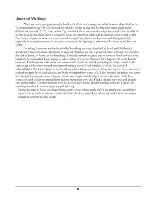 11
Journal Writing:
With so much going on in one’s head with all the technology and what Seaward described as the
“Communication age”, it’s no wonder my mind is always going and has become increasingly more
difficult to shut off (2015). Everywhere I go and look there are sounds and pictures and I find it difficult
to shut it all down when there is a need to focus my attention. Stahl and Goldstein go on to tell us that
“An ounce of practice is better than a ton of theories” and this is no less true with being mindful,
especially in an environment that seems to constantly be fighting to take control of your mind for you
(2010).
In taking 5 minutes to do the mindful breathing exercise described in Stahl and Goldstein’s
workbook I had a pleasant experience in spite of challenge to find a peaceful place and keep my mind on
the task at hand, to focus on my breathing. I initially started out great but as soon as I took notice of my
breathing it seemed like I was trying to take control of it rather than just let it happen. At every breath
however, I did begin to relax more and more until I found my mind wandering to things I need to do
such as get a job, which turned into remembering a movie I had watched as a kid. As soon as I
acknowledged this I went back to my breathing which always seemed to bring me back to my relaxation. I
noticed my pain levels and adjusted my body to help relieve some of it. I also noticed the peace that came
with simply focusing on something so natural and simple which helped me to relax more. I did hear
sounds around be but my mind distracted me more than they did. I had a blanket over me and became
very comfortable. The five minutes went by so fast and I found myself wanting more. So I ended up
spending another 15 minutes praying and relaxing.
Taking the time to focus on simply being aware of me, which really wasn’t the intent, was something I
enjoyed it very much. It was very similar to Biofeedback exercises I have done and will definitely continue
to make it a priority for my health.
 