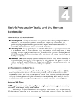 12
Unit 4: Personality Traits and the Human
Spirituality
Information to Remember:
Key Learning Point: A healthy self-esteem can be a significant buffer in dealing with perceived threats
(Seaward, 2015). It encourages action when stressors occur when lacking seems to foster self
destructive behaviors like drug addiction, divorce, and a sense of powerlessness (Seaward, 2015).
Investing in healthy relationships can help to encourage self-esteem.
Key Learning Point: Though spirituality can be difficult to define, there is a growing consensus that it
is an important aspect of health (Seaward, 2015). An important ideal in each theory of what
spirituality is, points to the interconnectedness of all peoples and in some cases all things (Seaward,
2015). Many coping and relaxation techniques utilize such ideas to help manage stress and improve
health (Seaward, 2015).
Key Learning Point: There are many variables that influence behavior which make it challenging to
accomplish change (Seaward, 2015). There are also 5-6 stages of change that one goes through in
order to reach goals geared for behavioral change. Such modification goals are best met when one
practices such changes until it becomes a new habit (Seaward, 2015).
Self-Assessment Exercise:
A healthy self-esteem can be a significant buffer in dealing with perceived threats (Seaward, 2015).
It encourages action when stressors occur when lacking seems to foster self destructive behaviors like
drug addiction, divorce, and a sense of powerlessness (Seaward, 2015). Investing in healthy relationships
can help to encourage self-esteem. Similar understanding personal values and beliefs one holds can help
to maintain health and in knowing what changes need to be made in one’s life to promote happiness.
Journal Writing:
FEAR: apprehension, anxiety, distress, edginess, jumpiness, nervousness, panic, tenseness,
uneasiness, worry, fright, feeling overwhelmed.
In considering these emotions I have several things that come to mind which seem to span the
differing aspects of health that are so important to me. The first and foremost is the one that I deal with
Unit
4
 