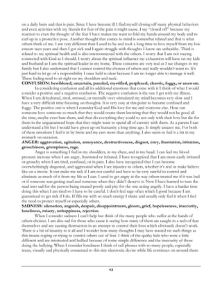 13
on a daily basis and that is pain. Since I have become ill I find myself closing off many physical behaviors
and even activities with my friends for fear of the pain it might cause. I say “closed off” because my
reaction to even the thought of the fear I have makes me want to fold my hands around my body and to
curl up in a protective pose. Another thought that comes to mind is somewhat related and that is what
others think of me. I am very different than I used to be and took a long time to love myself from my low
esteem teen years and then I got sick and I again struggle with thoughts I know are unhealthy. Third is
related to my spiritual health and is also interconnected with the others. I worry that I am not staying
connected with God as I should. I worry about the spiritual influence my exhaustion will have on my kids
and husband as I am the spiritual leader in my home. These concerns are very real as I see changes in my
family but I also understand that I cannot control the choices of others and really wouldn’t want to. It’s
just hard to let go of a responsibility I once held so dear because I am no longer able to manage it well.
These feeling tend to sit right on my shoulders and neck.
CONFUSION: bewildered, uncertain, puzzled, mystified, perplexed, chaotic, foggy, or unaware.
In considering confusion and all its additional emotions that come with it I think of what I would
consider a positive and a negative confusion. The negative confusion is the one I get with my illness.
When I am dehydrated, tired, stressed, or mentally over stimulated my mind becomes very slow and I
have a very difficult time focusing on thoughts. It is very easy at this point to become confused and
foggy. The positive one is when I consider God and His love for me and everyone else. How can
someone love someone so much that they would create them knowing that they would not be good all
the time, maybe even hate them, and then do everything they could to not only with their love but die for
them in the unguaranteed hope that they might want to spend all of eternity with them. As a parent I can
understand a bit but I would have given up on humanity a long time ago. It simply amazes me. For both
of these emotions I feel it in by brow and my ears more than anything. I also seem to feel it a bit in my
stomach on occasion.
ANGER: aggravation, agitation, annoyance, destructiveness, disgust, envy, frustration, irritation,
grouchiness, grumpiness, rage.
Anger is something I feel in my shoulders, in my chest, and in my head. I can feel my blood
pressure increase when I am angry, frustrated or irritated. I have recognized that I am more easily irritated
or grouchy when I am tired, confused, or in pain. I also have recognized that I can become
overwhelmingly disgusted, and aggravated when I see injustice to others, whether it’s real or make believe
like on a movie. It can make me sick if I am not careful and have to be very careful to control and
eliminate as much of it from my life as I can. I used to get angry at the way others treated me if it was bad
or if someone was getting mad and someone when they didn’t deserve it. Now I have learned to turn the
mad into sad for the person being treated poorly and pity for the one acting angrily. I have a harder time
doing this when I am tired so I have to be careful. I don’t feel rage often which I good because I am
guaranteed to get sick if I do. If fills me with so much energy I shake and usually only feel it when I feel
the need to protect myself or especially others.
SADNESS: alienation, anguish, despair, disappointment, gloom, grief, hopelessness, insecurity,
loneliness, misery, unhappiness, rejection.
When I consider sadness I can’t help but think of the many people who suffer at the hands of
others choices. I am also sad for those who cause it seeing how many of them are caught in a web of fear
themselves and are causing destruction in an attempt to control their lives which obviously doesn’t work.
There is a bit of insanity to it all and I wonder how many thoughts I may have wasted on such things as
this insane coping or trying to control others out of fear. I think of the quirky kids who were a little
different and are mistreated and bullied because of some simple difference and the insecurity of those
doing the bullying. When I consider loneliness I think of cell phones with so many people, especially
teens, visually and physically connected to this tiny electronic devise while life continues on around them
 