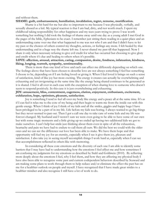14
and without them.
SHAME: guilt, embarrassment, humiliation, invalidation, regret, remorse, mortification.
Shame is a bit hard for me but also so important to me because I was physically, verbally, and
sexually abused as a kid. My typical reaction is that I am bad, dirty, and not worth much. I spent my
childhood taking responsibility for other happiness and my teen years trying to prove I was worth
something but nothing I did took the feelings of shame away until one day as a young adult I met God in
the pages of the bible, Ephesians to be exact. I remember just sitting there reading in a quiet place and an
understanding came over me that what happened to me was not who I am and that I didn’t have to let
my past or the choices of others control my thoughts, actions, or feelings any more. I felt healed by that
understanding and in a huge way the shame left me. I never shared my past till that happened. Now I
share it only when necessary refusing to give evil credit for what has occurred but choosing to give glory
and credit where it’s due and healing to others when it’s possible.
LOVE: affection, arousal, attraction, caring, compassion, desire, fondness, infatuation, kindness,
liking, longing, warmth, sympathy, sentimentality.
There is more than one kind of love and each can affect me differently depending on which one.
The feelings above that have been chosen to describe love are not always something I feel but something
I choose to be, depending on if I am feeling loved or giving it. When I feel loved it brings on such a sense
of satisfaction, kind of like joy but more exciting. The energy it creates can actually be overwhelming and
exhausting and yet invigorating at the same time like the energy being shared continues to be generated as
it is shared. I feel it all over in each case with the exception of when sharing love to someone who doesn’t
seem to respond positively. In this case it is just overwhelming and exhausting.
JOY: amusement, bliss, contentment, eagerness, elation, enjoyment, enthusiasm, excitement,
exhilaration, hope, optimism, pleasure, satisfaction.
Joy is something I tend to feel all over my body like energy and a peace all at the same time. It’s as
if I can feel it relax me to the core of my being and then begin to warm me from the inside out with this
gentle energy. When I think of joy I think of my kids and all the smiles, giggles and happy hugs I have
been privileged to be a part of in my life. Life before my kids was boring. I always wanted to go big things
but they never seemed to pan out. Then I got a call one day to take care of some kids and my life was
forever changed. My husband and I weren’t sure we were even going to be able to have some of our own
but with some tragic moments and a little giving up we ended up having two additional kids we got to
make ourselves. I can’t help but smile just thinking about them even in spite of all the exhaustion,
heartache and pain we have had to endure to call them all ours. We did the best we could with the older
ones and we can see the difference our love has been able to make. We have them hope and that
opportunity will fuel my joy for an eternity, especially when I see it give them joy, pleasure and
satisfaction. I also take joy in seeing myself accomplish things I work hard at, especially when I can see
that accomplishment reflected in others like with mentoring.
In considering all these core emotions and the diversity of each one I am able to identify some
barriers that I may have had to understanding how the emotions I feel affect me and how sometimes I
am confusing my judgments for my emotions as described by Stahl and Goldstein (2010). By reflecting
more deeply about the emotions I feel, why I feel them, and how they are affecting my physical body I
have also been able to recognize some past and current codependent behaviors described by Seaward and
am making some plans to work through them to help reduce and/or eliminate the effect the past has on
me for a healthier outlook on people and myself. I have recognized that I have made great strides to a
healthier mindset and also recognize I still have a lot of work to do.
 