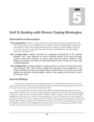 15
Unit 5: Dealing with Stress: Coping Strategies
Information to Remember:
Key Learning Point: Attitude is a huge contributor to stress responses both good and bad (Seaward,
2015). Stress hormones can be released just by the idea of a stressor. Utilizing positive thoughts and
even laughter to relieve stress actually increases the body’s immune responses, helping to limit and
even reverse stress put on the body from stress hormones and damage from other physiological
stress factors (Seaward, 2015).
Key Learning Point: Cognitive distortions are exaggerated interpretations of life situations
(Seaward, 2015). These distortions can lead to increased stressors on the body and health.
Cognitive restructuring techniques are used to help reassess and reframe situations to help
manage stress responses and improve overall health (Seaward, 2015). This process is often called
an attitude adjustment.
Key Learning Point: Learning techniques to manage resources is a great way to limit unnecessary
stress (Seaward, 2015). Such resources include time and money. Time management is very
complex including many factors and responsibilities. Thankfully there are also many tools to help
manage time and money including budgets, schedules, time mapping, and clustering to name a
few (Seaward, 2015).
Journal Writing:
In choosing a formal practice for mindfulness I chose the Mindful Self-Inquiry for stress and
anxiety and focused on being aware of all current mental, emotional, and physical experiences with a bit
of a focus on any anxiety or fear (Stahl & Goldstein, 2010).
In my initial mindful mental scan I had many different thoughts going through my head. As I
allowed those thoughts to just be, they tended to change at random. At one point I found myself singing
a song from a show my three year old watched “Daniel the Tiger”, which is a takeoff from Mr. Rodgers
Neighborhood. This gave me a smile as I recall watching it as a kid. At that point the voice brought me
back and I continue to be aware of what my mind was doing and simply acknowledged the memories and
feelings. Then I began focusing on my breathing and became aware of the usual morning pains I feel in
my shoulders and neck. I acknowledged the frustration I have over my constant pain and then moved
onto the rest of my body as the voice directed me to my feet.
Unit
5
 