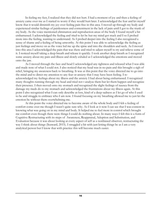 16
In feeling my feet, I realized that they did not hurt. I had a moment of joy and then a feeling of
anxiety came over me as I started to worry if they would hurt later. I acknowledged the fear and let myself
know that it would diminish my joy over feeling pain free in this area. I moved up through my body and
experienced similar feelings of painlessness and contentment in the lack of pain until I got to the trunk of
my body. As the voice mentioned elimination and reproduction areas of the body I found myself a bit
embarrassed. I acknowledged the feeling and tried to let be but my mind got stuck and I so I probed
more into the feeling, wanting to understand. As I probed deeper into the feeling I also recognized a
sense of shame and a feeling of being unworthy. At this point I was able to acknowledge the feeling as
just feelings and move on as the voice led me up the spine and into the shoulders and neck. As I moved
into this area I acknowledged the pain that was there and tried to adjust myself to try and relieve some of
it. I noticed myself taking a deep breath and release it quickly. I took another deep breath as I recognized
some anxiety about my pain and illness and slowly exhaled as I acknowledged the emotions and moved
onto the jaw.
As I moved through the face and head I acknowledged any tightness and released what I was able
and made note of what I could not. I also noticed that my head was in no pain and this brought a sigh of
relief, bringing my awareness back to breathing. It was at this point that the voice directed me to go into
the mind and to direct my attention to any fear or anxiety that I may have been feeling. I re-
acknowledged my feelings about my illness and the anxiety I had about being embarrassed. I recognized
many thoughts running through my head and tried not t analyze them but let them happen and recognize
their presence. I then moved onto my stomach and recognized the slight feelings of nausea from the
damage my meds do to my stomach and acknowledged the frustrations about my illness again. At this
point I also recognized what I can only describe as loss, kind of a deep sadness as I let go of who I used
to be and struggle to embrace who I am now. I found focusing on my breathing allowed me to just let the
emotion be without them overwhelming me.
At this point the voice directed me to become aware of the whole body and I felt a feeling of
comfort come over me though I wasn’t quite sure why. As I look at it now I can see that I was content in
knowing what was going on in my mind and body. It helped me to feel more in control which brought
me comfort even though there were things I could do nothing about. In many ways I felt this is a form of
Cognitive Restructuring with its steps of Awareness, Reappraisal, Adoption and Substitution, and
Evaluation because it was about looking at every aspect of self as a nonbiased observer, restructuring the
way I think about things (Seaward, 2015). I struggled a bit with just letting things be as I am a very
analytical person but I know that with practice this will become much easier.
 