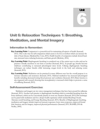 17
Unit 6: Relaxation Techniques 1: Breathing,
Meditation, and Mental Imagery
Information to Remember:
Key Learning Point: Compassion is a powerful tool for maintaining all aspects of health (Seaward,
2015). This is also true for self-compassion which seems to be low in mothers which can increase the
risks of heart disease (MedicineNet. Com, 2015). Health benefits of compassion include slowed heart
rate, increased stress reducing hormones, and brain growth (Berkeley, 2016)
Key Learning Point: Diaphragmatic breathing is considered one of the easiest ways to relax and can be
practices virtually anywhere in one form or another (Seaward, 2015). As people age, breaths become
shallower contributing to increased physiological stress levels. Utilizing diaphragmatic breathing
techniques can reduce breaths while increasing oxygen levels in the body and reducing toxins
(Seaward, 2015).
Key Learning Point: Meditation can be practiced in many different ways but the overall purpose is to
increase relaxation and awareness (Seaward, 2015). Habitual meditation has increased physiological
benefits including decreased resting blood pressure and ventilation (Seaward, 2015) Brain function is
also impacted with research showing that neuroplasticity is increased which helps to promote a sense
of wellbeing (Seaward, 2015).
Self-Assessment Exercise:
Meditation and imagery are two stress management techniques that have been around for millennia
(Seaward, 2015). Another such practice is diaphragmatic breathing which is controlled breathing from the
lower abdomen, which can be conveniently practice in most any situation (Seaward, 2015).This technique
can be pared with meditation and for a deeper health experience which include Breathing Clouds,
Alternate nostril breathing, and Energy Breathing (Seaward. 2015). Benefits of Diaphragmatic breathing,
meditation and imagery include improved immune responses, lower stress responses, improved frontal
lobe function, and for imagery, improved physical performances (Seaward, 2015, WebMD, 2016 &
Nedley, 2005).
Unit
6
 
