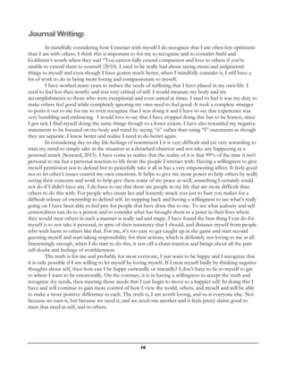 18
Journal Writing:
In mindfully considering how I interact with myself I do recognize that I am often less optimistic
than I am with others. I think this is important to for me to recognize and to consider Stahl and
Goldstein’s words when they said “You cannot fully extend compassion and love to others if you’re
unable to extend them to yourself (2010). I used to be really bad about saying mean and judgmental
things to myself and even though I have gotten much better, when I mindfully consider it, I still have a
lot of work to do in being more loving and compassionate to myself.
I have worked many years to reduce the seeds of suffering that I have placed in my own life. I
used to feel less then worthy and was very critical of self. I would measure my body and my
accomplishments to those who were exceptional and even unreal at times. I used to feel it was my duty to
make others feel good while completely ignoring my own need to feel good. It took a complete stranger
to point it out to me for me to even recognize that I was doing it and I have to say that experience was
very humbling and embracing. I would love to say that I have stopped doing this but to be honest, since
I got sick I find myself doing the same things though to a lesser extent. I have also rewarded my negative
statements to be focused on my body and mind by saying “it” rather than using “I” statements as though
they are separate. I know better and realize I need to do better again.
In considering day-to-day life feelings of resentment I it is very difficult and yet very rewarding to
train my mind to simply take in the situation as a detached observer and not take any happening as a
personal attack (Seaward, 2015). I have come to realize that the reality of it is that 99% of the time it isn’t
personal to me but a personal reaction to life from the people I interact with. Having a willingness to give
myself permission not to defend but to peacefully take it all in has a very empowering affect. It feels good
not to let other’s issues control my own emotions. It helps to give me more power to help others by really
seeing their concerns and work to help give them some of my peace as well, something I certainly could
not do if I didn’t have any. I do have to say that there are people in my life that are more difficult than
others to do this with. For people who create lies and honestly attack you just to hurt you makes for a
difficult release of ownership to defend self. In stepping back and having a willingness to see what’s really
going on I have been able to feel pity for people that have done this to me. To see what jealousy and self
centeredness can do to a person and to consider what has brought them to a point in their lives where
they would treat others in such a manner is really sad and tragic. I have found the best thing I can do for
myself is to not take it personal, in spite of their insistence that I should, and distance myself from people
who wish harm to others like that. For me, it’s too easy to get caught up in the game and start second
guessing myself and start taking responsibility for their actions, which is definitely not loving to me at all.
Interestingly enough, when I do start to do this, it sets off a chain reaction and brings about all the past
self doubt and feelings of worthlessness.
The truth is for me and probably for most everyone, I just want to be happy and I recognize that
it is only possible if I am willing to let myself by loving myself. If I treat myself badly by thinking negative
thoughts about self, then how can I be happy outwardly or inwardly? I don’t have to lie to myself to get
to where I want to be emotionally. On the contrary, it is in having a willingness to accept the truth and
recognize my needs, then meeting those needs that I can begin to move to a happier self. In doing this I
have and will continue to gain more control of how I view the world, others, and myself and will be able
to make a more positive difference in each. The truth is, I am worth loving, and so is everyone else. Not
because we earn it, but because we need it, and we need one another and it feels pretty damn good to
meet that need in self, and in others.
 