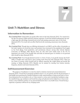 19
Unit 7: Nutrition and Stress
Information to Remember:
Key Learning Point: Eating habits can greatly affect stress in the body (Seaward, 2015). Too much fat in
the diet can increase weight and lower immune responses. Foods that include hydrogenated oils and
a high sugar diet will change chemical levels in the body putting unnecessary stress on the body
(Seaward, 2015). Too much salt can affect fluid levels also increasing unnecessary stress (Seaward,
2015).
Key Learning Point: Though there are differing information’s on GMO’s and the affect of pesticides on
the body, statistics do reveal that since such products have increased in the populations food supply
so has food allergy, food sensitivities, and autoimmune diseases among other chronic illnesses
(University of Michigan, ND). Because there are only short term studies done in the US, it’s
important to be aware of the possible risks and make an educated guess on whether or not personal
risks should be taken (Seaward, 2015).
Key Learning Point: Even though physical exercise is a form of stress, it can greatly increase the body’s
ability to handle stress and remove stress causing toxins from the body (Seaward, 2015). There are
two forms of exercise which should both be utilized, anaerobic like weight lifting and aerobic like
running or biking (Seaward, 2015). Benefits can be attained by meeting four criteria; intensity,
frequency, duration and mode (Seaward, 2015).
Self-Assessment Exercise:
The purpose of meditation is to train the mind to minimize internal and external distractions
(Seaward, 2015). I found that in practicing meditation there is no one practice that fits all circumstances. I
had initially been practicing the mindful meditations while using breathing to bring myself back to focus
from distractions but was unable to do so. I then turned to a more active and physical meditation using
the mindful living yoga meditation and found that using such physical activity helped me to focus more
closely on the meditation and less on my personal distractions due to my health issues. I found having a
repertoire of practices will best fit my changing needs.
Unit
7
 