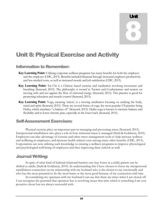 20
Unit 8: Physical Exercise and Activity
Information to Remember:
Key Learning Point: Utilizing corporate wellness programs has many benefits for both the employee
and the employer (CDC, 2013). Benefits included financial through increased employee productivity
and less medical costs, as well as increased morale and job satisfaction (CDC, 2013).
Key Learning Point: Tai Chi is a Chinese based exercise and meditation involving movement and
breathing (Seaward, 2015). The philosophy is rooted in Taoism and Confucianism and centers on
moving with and not against the flow of universal energy (Seaward, 2015). This practice is good for
promoting relaxation and muscle control (Seaward, 2015).
Key Learning Point: Yoga, meaning ‘union’, is a moving meditation focusing on unifying the body,
mind and spirit (Seaward, 2015). There are several forms of yoga, the most popular US practice being
Hatha, which translates “a balance of” (Seaward, 2015). Hatha yoga is known to increase balance and
flexibility and to lower chronic pain, especially in the lower back (Seaward, 2015).
Self-Assessment Exercises:
Physical exercise plays an important part in managing and preventing stress (Seaward, 2015).
Interpersonal mindfulness also plays a role in how relational stress is managed (Stahl & Goldstein, 2010).
Employers can take advantage of exercise and other stress management tools to help increase wellness
and wellbeing in employees, and decrease health related costs among many other benefits (CDC, 2013).
Corporations are now utilizing such knowledge to creating a wellness programs to improve physiological
and psychological well-being of employees and thus improving their outlook as well.
Journal Writing:
In spite of what kind of habitual relational barriers one may foster as a child, patters can be
shifted as adults (Stahl & Goldstein, 2010). In understanding this I have chosen to focus my interpersonal
mindfulness connection on my relationship with my husband who is the closest to me emotionally and
who has the most potential to do the most harm or the most good because of my connection with him.
In considering my openness with my husband I can see that there are times when I am closed off.
I can recognize the potential that openness has to resolving issues that arise which is something I am very
proactive about but not always successful with.
Unit
8
 