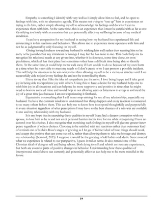 21
Empathy is something I identify with very well as I simply allow him to feel, and be open to
feelings with him, with no alternative agenda. This means not trying to “one up” him in experiences or
trying to fix him, rather simply allowing myself to acknowledge his feelings and do what I can to
experience them with him. At the same time, this is an experience that I must be careful with as far as not
identifying to closely with an emotion that can potentially affect my wellbeing because of my medical
condition.
I can have compassion for my husband in seeing how my husband has experienced life and
connecting it to his reactions and behaviors. This allows me to experience more openness with him and
not be as judgmental by only focusing on myself.
Giving loving-kindness toward my husband is wishing him well rather than wanting him to be
sorry or be punished for any irritations or wrongs I may feel he has done to me. This could help me to
recognize his relational needs at any given time, whether it is closeness, some time alone, or even
playfulness, which all has their place but sometimes other have a difficult time being able to identify
them. At the same time, it could help me to walk away if I am unable to do so because of my own hurts
at a time when he is not able to meet my needs so I don’t create or so I can prevent a possible incident.
This will help the situation to be win-win, rather than allowing myself to be a victim or attacker until I am
successfully able to just let my feelings be and not be controlled by them.
I have to say that I like the idea of sympathetic joy the most. I love being happy and I take great
joy in being able to experience joy with others. Using this to have a desire for my husband helps me to
wish him joy in all situations and can help me be more supportive and positive in times that he might
need to borrow some of mine and would help in not allowing envy or bitterness to creep in and steal the
joy of a great time just because I am not experiencing it firsthand.
Equanimity is something that I will never stop striving for my all my relationships, especially my
husband. To have the constant wisdom to understand that things happen and every reaction is connected
to so many others before them. This can help me to know how to respond thoughtfully and purposefully
in every situation regardless of what perceptions I may have so the best chances of a win-win are available
to me and my relationship with my husband.
It is my hope that in exercising these qualities in myself I can find a deeper connection with my
spouse, to love him as he is and not erect personal barriers to his love for me while recognizing I have no
control over his choices. I also recognize that exercising such feelings in myself will give me greater inner
peace regardless of others choices. Choosing to be satisfied with my reactions rather than outcomes kind
of reminds me of Kubler-Ross’s stages of grieving as I let go of former ideal of how things should work,
and accept the positive that can come out of it, rather than allowing them to take me hostage and destroy
my relationship (Seaward, 2015). I suppose it would be the grieving of old habits and ideals. Since most of
what we experience is related to our perspective, I guess it makes sense. It also reminds me of the
Christian ideal of dying to self and being reborn. Both dying to self and rebirth are not easy experiences,
but both are essential parts of positive changes in behavior. Understanding how these qualities of
interpersonal mindfulness can currently and potentially affect us can help me to be more mindful in the
future.
 