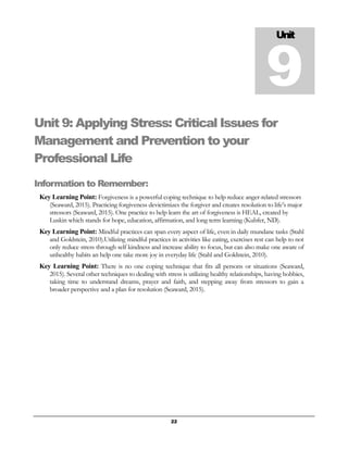 22
Unit 9: Applying Stress: Critical Issues for
Management and Prevention to your
Professional Life
Information to Remember:
Key Learning Point: Forgiveness is a powerful coping technique to help reduce anger-related stressors
(Seaward, 2015). Practicing forgiveness devictimizes the forgiver and creates resolution to life’s major
stressors (Seaward, 2015). One practice to help learn the art of forgiveness is HEAL, created by
Luskin which stands for hope, education, affirmation, and long term learning (Kubfer, ND).
Key Learning Point: Mindful practices can span every aspect of life, even in daily mundane tasks (Stahl
and Goldstein, 2010).Utilizing mindful practices in activities like eating, exercises rest can help to not
only reduce stress through self kindness and increase ability to focus, but can also make one aware of
unhealthy habits an help one take more joy in everyday life (Stahl and Goldstein, 2010).
Key Learning Point: There is no one coping technique that fits all persons or situations (Seaward,
2015). Several other techniques to dealing with stress is utilizing healthy relationships, having hobbies,
taking time to understand dreams, prayer and faith, and stepping away from stressors to gain a
broader perspective and a plan for resolution (Seaward, 2015).
Unit
9
 
