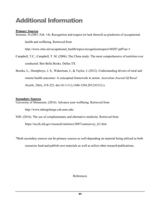 23
Additional Information
Primary Sources
Semmer, N.(2007, Feb. 14). Recognition and respect (or lack thereof) as predictors of occupational
health and wellbeing. Retrieved from
http://www.who.int/occupational_health/topics/recognitionrespect140207.pdf?ua=1
Campbell, T.C., Campbell, T. M. (2006). The China study: The most comprehensive of nutrition ever
conducted. Ben Bella Books. Dallas TX
Bourke, L., Humphreys, J. S., Wakerman, J., & Taylor, J. (2012). Understanding drivers of rural and
remote health outcomes: A conceptual framework in action. Australian Journal Of Rural
Health, 20(6), 318-323. doi:10.1111/j.1440-1584.2012.01312.x
Secondary Sources
University of Minnesota. (2016). Advance your wellbeing. Retrieved from
http://www.takingcharge.csh.umn.edu/
NIH. (2016). The use of complementary and alternative medicine. Retrieved from
https://nccih.nih.gov/research/statistics/2007/camsurvey_fs1.htm
*Both secondary sources can be primary sources as well depending on material being utilized as both
resources fund and publish own materials as well as utilize other research/publications.
References
 