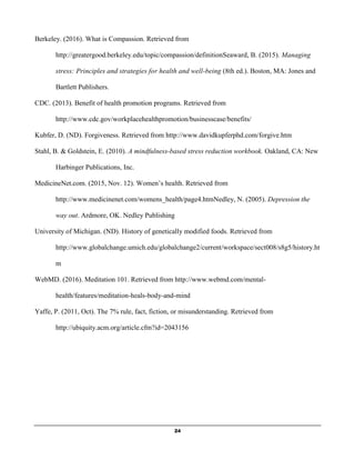 24
Berkeley. (2016). What is Compassion. Retrieved from
http://greatergood.berkeley.edu/topic/compassion/definitionSeaward, B. (2015). Managing
stress: Principles and strategies for health and well-being (8th ed.). Boston, MA: Jones and
Bartlett Publishers.
CDC. (2013). Benefit of health promotion programs. Retrieved from
http://www.cdc.gov/workplacehealthpromotion/businesscase/benefits/
Kubfer, D. (ND). Forgiveness. Retrieved from http://www.davidkupferphd.com/forgive.htm
Stahl, B. & Goldstein, E. (2010). A mindfulness-based stress reduction workbook. Oakland, CA: New
Harbinger Publications, Inc.
MedicineNet.com. (2015, Nov. 12). Women’s health. Retrieved from
http://www.medicinenet.com/womens_health/page4.htmNedley, N. (2005). Depression the
way out. Ardmore, OK. Nedley Publishing
University of Michigan. (ND). History of genetically modified foods. Retrieved from
http://www.globalchange.umich.edu/globalchange2/current/workspace/sect008/s8g5/history.ht
m
WebMD. (2016). Meditation 101. Retrieved from http://www.webmd.com/mental-
health/features/meditation-heals-body-and-mind
Yaffe, P. (2011, Oct). The 7% rule, fact, fiction, or misunderstanding. Retrieved from
http://ubiquity.acm.org/article.cfm?id=2043156
 