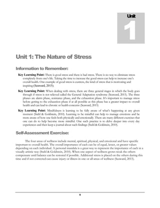 5
Unit 1: The Nature of Stress
Information to Remember:
Key Learning Point: There is good stress and there is bad stress. There is no way to eliminate stress
completely from one’s life. Taking the time to increase the good stress can help to increase one’s
overall health. One example of good stress is eustress, the kind of stress that is motivating and
inspiring (Seaward, 2015).
Key Learning Point: When dealing with stress, there are three general stages in which the body goes
through if stress is not relieved called the General Adaptation syndrome (Seaward, 2015). The three
phases are alarm phase, resistance phase, and the exhaustion phase. It’s important to manage stress
before getting to the exhaustion phase if at all possible as this phase has a greater impact to overall
health and can lead to chronic or health concerns (Seaward, 2015)
Key Learning Point: Mindfulness is learning to be fully aware of what’s happening at any given
moment (Stahl & Goldstein, 2010). Learning to be mindful can help to manage emotions and be
more aware of how one feels both physically and emotionally. There are many different exercises that
one can do to help become more mindful. One such practice is to delve deeper into every day
experiences and then keep a journal about such findings (Stahl & Goldstein, 2010).
Self-Assessment Exercise:
The four areas of wellness include mental, spiritual, physical, and emotional and have specific
important to overall health. The overall importance of each can be of equal, lesser, or greater values
depending on each individual. A personal mandala is a great way to represent the importance of each in a
visually artistic way (Stahl & Goldstein, 2010). When one aspect of wellness grows weak the others
compensate until balance can be restored if possible. Additional stress is placed on the others during this
time and if not corrected can cause injury or illness in one or all areas of wellness (Seaward, 2015).
Unit
1
 