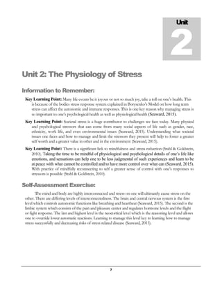 7
Unit 2: The Physiology of Stress
Information to Remember:
Key Learning Point: Many life events be it joyous or not so much joy, take a toll on one’s health. This
is because of the bodies stress response system explained in Borysenko’s Model on how long term
stress can affect the autonomic and immune responses. This is one key reason why managing stress is
so important to one’s psychological health as well as physiological health (Seaward, 2015).
Key Learning Point: Societal stress is a huge contributor to challenges we face today. Many physical
and psychological stressors that can come from many social aspects of life such as gender, race,
ethnicity, work life, and even environmental issues (Seaward, 2015). Understanding what societal
issues one faces and how to manage and limit the stressors they present will help to foster a greater
self worth and a greater value in other and in the environment (Seaward, 2015).
Key Learning Point: There is a significant link to mindfulness and stress reduction (Stahl & Goldstein,
2010). Taking the time to be mindful of physiological and psychological details of one’s life like
emotions, and sensations can help one to be less judgmental of such experiences and learn to be
at peace with what cannot be controlled and to have more control over what can (Seaward, 2015).
With practice of mindfully reconnecting to self a greater sense of control with one’s responses to
stressors is possible (Stahl & Goldstein, 2010).
Self-Assessment Exercise:
The mind and body are highly interconnected and stress on one will ultimately cause stress on the
other. There are differing levels of interconnectedness. The brain and central nervous system is the first
level which controls autonomic functions like breathing and heartbeat (Seaward, 2015). The second is the
limbic system which consists of the pain and pleasure center and regulates hormone levels and the flight
or fight response. The last and highest level is the neocortical level which is the reasoning level and allows
one to override lower automatic reactions. Learning to manage this level key to learning how to manage
stress successfully and decreasing risks of stress related disease (Seaward, 2015).
Unit
2
 