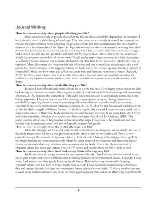 8
Journal Writing:
How is stress or anxiety about people affecting your life?
Stress and anxiety about people that affect my life are mixed and differ depending on the times. I
have six kids, three of them being of adult age. This can create anxiety simply because I see some of the
choices my older children make, knowing the possible affects but also understanding the need to allow
them to learn for themselves. I also have two high school students who are constantly wanting from their
parents but don’t want to be accountable for anything. I also have so many different schedules to juggle,
and with a 3 year old this can get tricky and stressful. My husband also travels for work on occasion at
which then requires me to do it all on my own. To add to the stress there are times in which destructive
an unhealthy family members try to make life hard for us. The later is the worst of it. All the rest is to be
expected. Many life events that occur in this mix of joyous and not so much joy experiences takes a toll
on my life, mostly because of the hypersensitivity my body has to the stress responses mostly explained in
Borysenko’s Model on how stress can affect the autonomic and immune responses to stress (Seaward,
2015). For this reason I have to be very careful about who I interact with and mindfully monitor my
reactions to each person in order to determine when I am able to maintain an active relationship with
them.
How is stress or anxiety about work affecting your life?
Because I have fibromyalgia stress affects me in a very bad way. Even happy stress makes me sick
by lowering my immune response, affecting my pain level, and making it difficult to sleep and concentrate
(Seaward, 2015). Because the connection of thoughts and emotions are so dramatically connected to my
bodies responses, I have to be very careful to manage it appropriate every day, being proactive in
mindfully recognizing ahead of time if something will be stressful so I can take health precautions,
especially in my work environment (Stahl & Goldstein, 2010). If I don’t, I can find myself unable to work,
so this is a daily struggle of balance for me. If I do have a good day or week I must be very careful not to
forget to be aware of that mind/body connection in order to keep my body from going back into a hyper
adrenaline overdrive which is what caused my illness to begin with (Stahl & Goldstein, 2010). This
understanding allows me to be proactive in knowing what steps I must take to be functional and find
healthy ways to maintain stress both physiologically and psychologically.
How is stress or anxiety about the world affecting your life?
While the struggles of the world, such as lack of healthcare in many parts of the world, are one of
the motivating factors of my chosen profession, it also takes its toll on my health and I have to very
carefully manage the amount of exposure I have to limit the risk if having a fibromyalgia flare up. This
has meant limiting my conversations with others by being aware of my reactions and removing myself
from conversations that may stimulate stress responses in my body. I have also chosen to limit or
eliminate things like news and certain types of TV shows and movies from my life to help as well.
How is stress or anxiety about food and eating habits affecting your life?
Food can often be a huge stressor for me on several levels. First I take medications which cause
me to gain weight and I have a difficult time exercising because of the pain that it causes. Secondly, I have
some food sensitivities that greatly limit my food choices. This can be very emotionally draining,
especially when I am too tired or in too much pain to cook. I have found that maintaining a nutritious
diet and eating schedule has been very important for my physical stress levels. If I skip a meal or become
relaxed in my nutritional needs, my body becomes physiologically stressed and it affects my overall health.
 