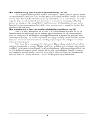 9
How is stress or anxiety about sleep and sleeplessness affecting your life?
One of my greatest challenges with my stress is making sure I get enough sleep, especially when I
am stressed or anxious because it causes insomnia. I have discovered my emotional limits for lack of sleep
which is 3 days. I also have found several natural sleep aids in which I use in combination if I am unable
to get the sleep I need. It is extremely important for me to be proactive in maintaining healthy sleep
patterns and making sure I get enough REM or I will become very sick. Such effects can cause anxiety
because of the sleeplessness, pain, and an inability for my immune system to maintain its functions thus
creating psychological stress.
How is stress or anxiety about exercise or lack of physical activity affecting your life?
I used to be a very active person and so I have to be careful not to focus on what life was like
before my illness. Getting the right amount and right types of exercise are the key to maintaining my
stress and anxiety about it. Knowing how far I can push those limits in my life at any given time is still
something I am learning. I can become very anxious about trying something new because of the potential
risks, and I can become much stressed when something I try causes pain later as the pain can take days
and even weeks to go away.
I have found that in every aspect of my life I must be diligent in being mindful of how my body
and mind are responding to stressors. Allowing myself to get worked up over something I cannot control
would only end up destroying me. Instead, I have learned that having a willingness to be mindful of what
my body and mind’s responses to each stress are and focusing on what I can do about life’s challenges
and stressors has given me another opportunity to enjoy life. I have learned to become a student of my
own body instead of a dictator and a critic, a practice that I hope to someday soon master.
 