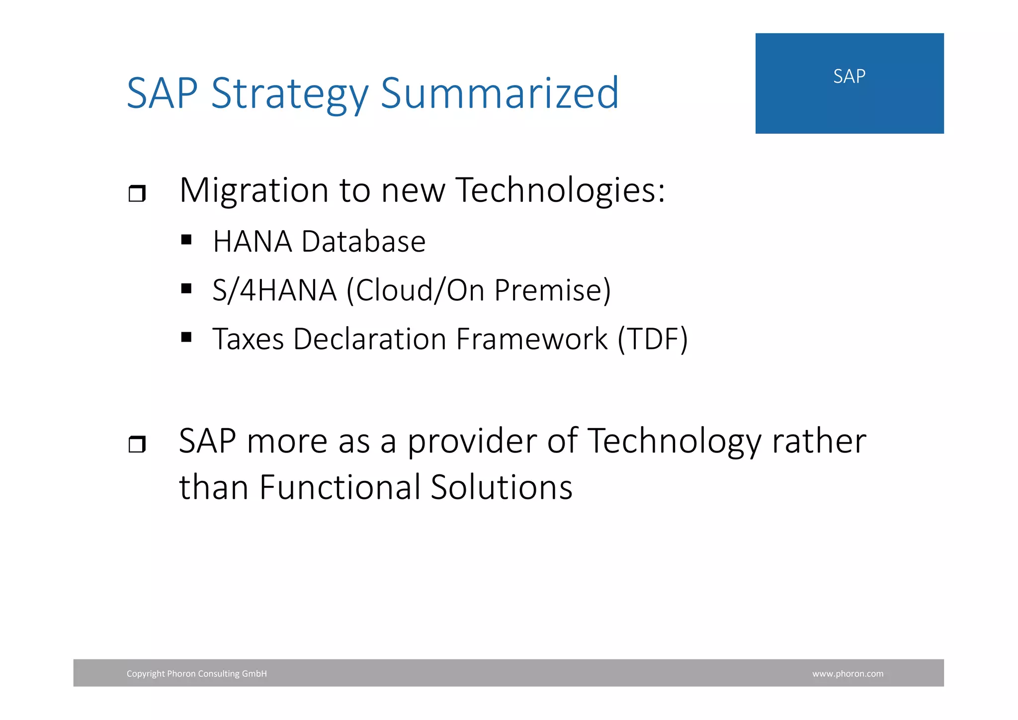 Copyright Phoron Consulting GmbH www.phoron.com
SAP
SAP Strategy Summarized
 Migration to new Technologies:
 HANA Database
 S/4HANA (Cloud/On Premise)
 Taxes Declaration Framework (TDF)
 SAP more as a provider of Technology rather
than Functional Solutions
 