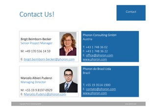 Copyright Phoron Consulting GmbH www.phoron.com
Contact
Contact Us!
Birgit Beimborn-Becker
Senior Project Manager
M: +49 170 556 14 59
E: birgit.beimborn-becker@phoron.com
Phoron Consulting GmbH
Austria
T: +43 1 748 36 02
F: +43 1 748 36 22
E: office@phoron.com
www.phoron.com
Marcelo Albieri Pudenzi
Managing Director
M: +55 19 9 8197-0929
E: Marcelo.Pudenzi@phoron.com
Phoron do Brasil Ltda
Brazil
T: +55 19 3514-1900
E: contato@phoron.com
www.phoron.com
 