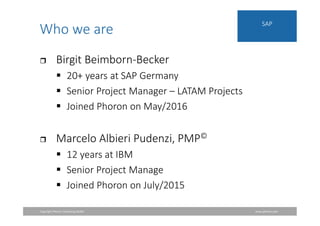 Copyright Phoron Consulting GmbH www.phoron.com
SAP
Who we are
 Birgit Beimborn-Becker
 20+ years at SAP Germany
 Senior Project Manager – LATAM Projects
 Joined Phoron on May/2016
 Marcelo Albieri Pudenzi, PMP©
 12 years at IBM
 Senior Project Manage
 Joined Phoron on July/2015
 