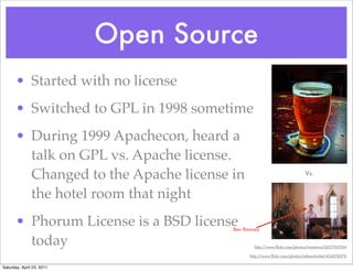 Open Source
       • Started with no license
       • Switched to GPL in 1998 sometime
       • During 1999 Apachecon, heard a
         talk on GPL vs. Apache license.
         Changed to the Apache license in                                Vs.


         the hotel room that night
       • Phorum License is a BSD license
                                       Ben Ramsey

         today                                 http://www.ﬂickr.com/photos/maistora/5017939764

                                             http://www.ﬂickr.com/photos/mikeschinkel/424276070


Saturday, April 23, 2011
 