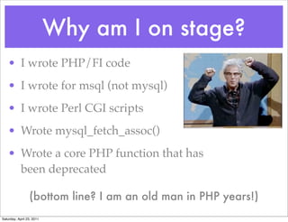 Why am I on stage?
    • I wrote PHP/FI code
    • I wrote for msql (not mysql)
    • I wrote Perl CGI scripts
    • Wrote mysql_fetch_assoc()
    • Wrote a core PHP function that has
      been deprecated

                 (bottom line? I am an old man in PHP years!)
Saturday, April 23, 2011
 