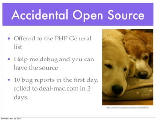 Accidental Open Source
      • Offered to the PHP General
        list
      • Help me debug and you can
        have the source
      • 10 bug reports in the ﬁrst day,
        rolled to deal-mac.com in 3
        days.
                                          http://www.ﬂickr.com/photos/rrenomeron/85825614/




Saturday, April 23, 2011
 